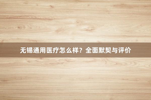 无锡通用医疗怎么样？全面默契与评价