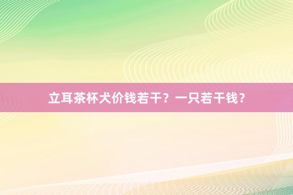 立耳茶杯犬价钱若干？一只若干钱？
